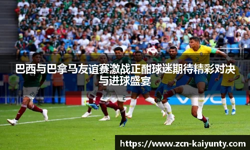 巴西与巴拿马友谊赛激战正酣球迷期待精彩对决与进球盛宴